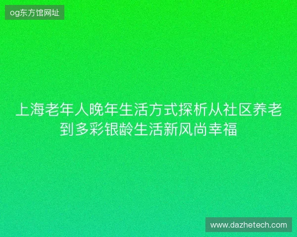 上海老年人晚年生活方式探析从社区养老到多彩银龄生活新风尚幸福